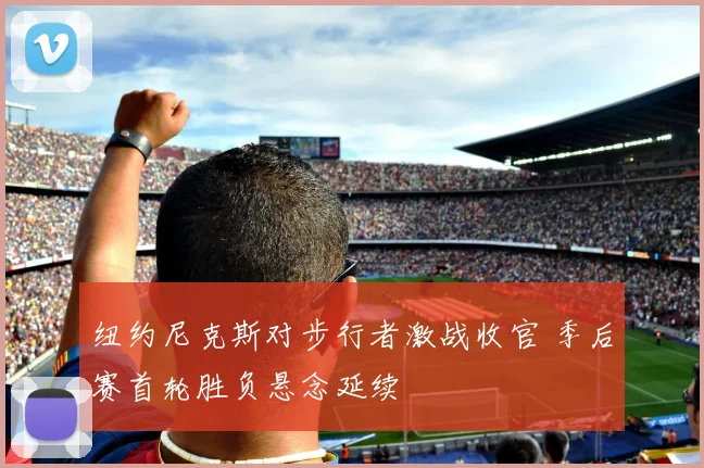 纽约尼克斯对步行者激战收官 季后赛首轮胜负悬念延续