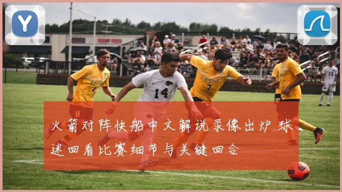 火箭对阵快船中文解说录像出炉 球迷回看比赛细节与关键回合