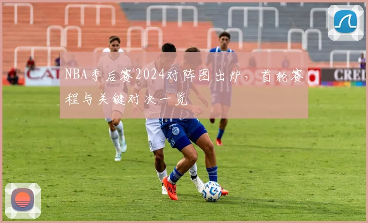 NBA季后赛2024对阵图出炉,首轮赛程与关键对决一览