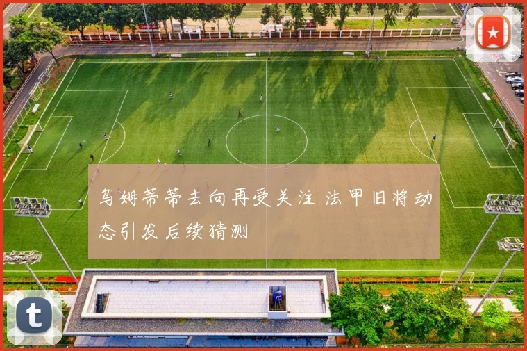 乌姆蒂蒂去向再受关注 法甲旧将动态引发后续猜测