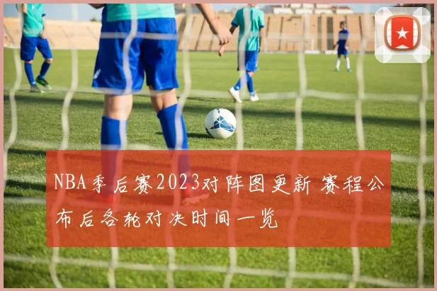 NBA季后赛2023对阵图更新 赛程公布后各轮对决时间一览