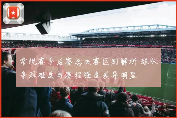 常规赛季后赛总决赛区别解析 球队争冠难度与赛程强度差异明显