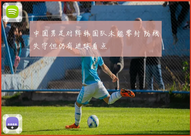 中国男足对阵韩国队未能零封 防线失守但仍有进球看点