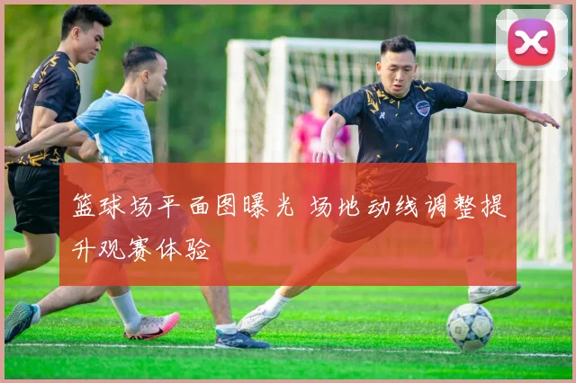 篮球场平面图曝光 场地动线调整提升观赛体验