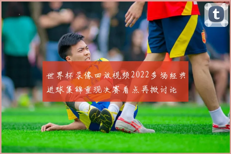 世界杯录像回放视频2022多场经典进球集锦重现决赛看点再掀讨论
