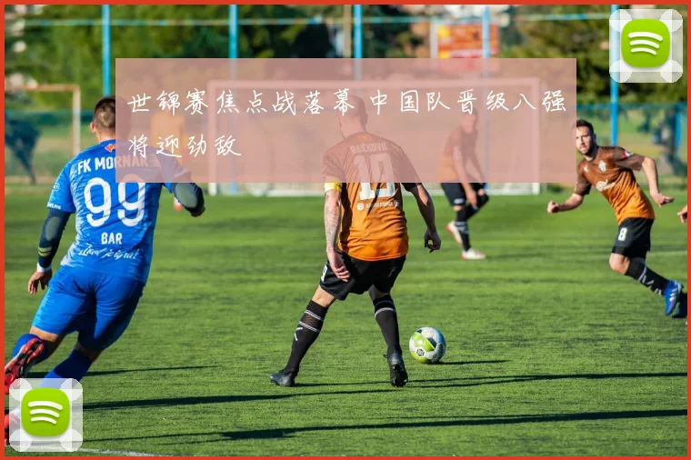 世锦赛焦点战落幕 中国队晋级八强将迎劲敌