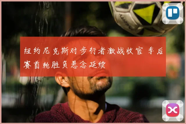 纽约尼克斯对步行者激战收官 季后赛首轮胜负悬念延续