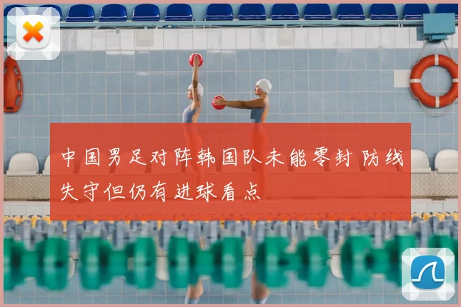 中国男足对阵韩国队未能零封 防线失守但仍有进球看点
