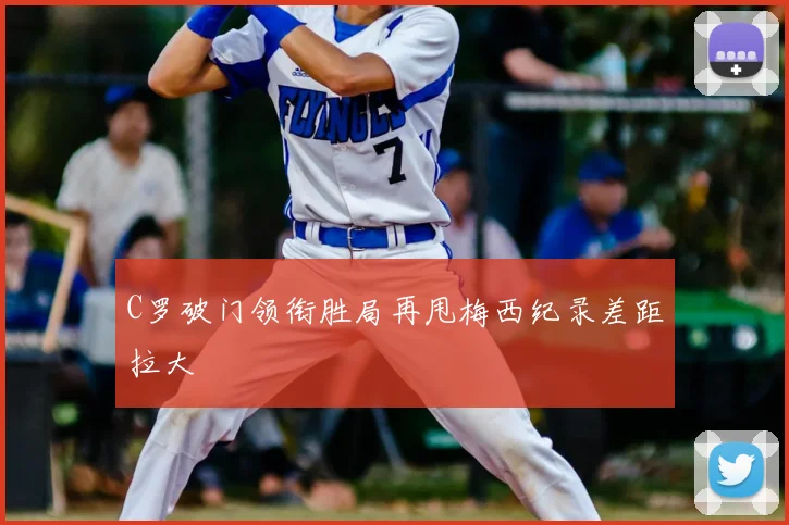 C罗破门领衔胜局再甩梅西纪录差距拉大