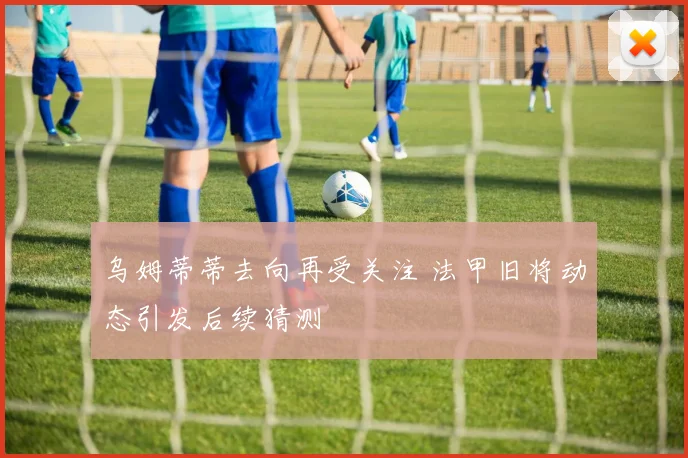乌姆蒂蒂去向再受关注 法甲旧将动态引发后续猜测