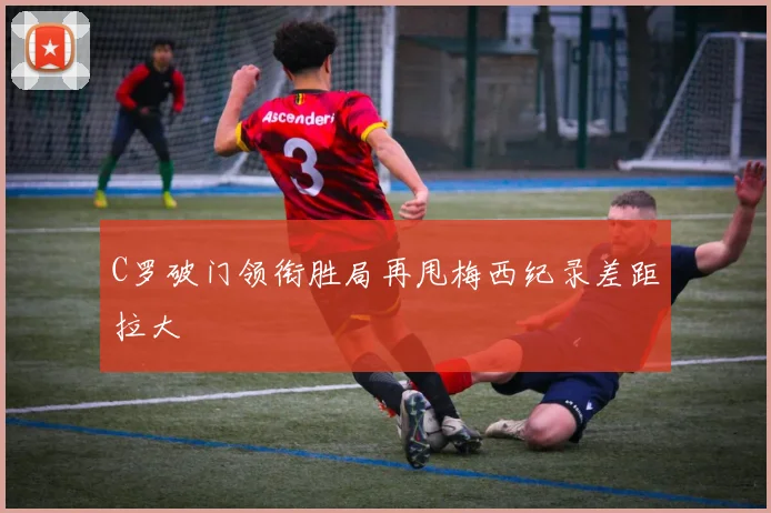 C罗破门领衔胜局再甩梅西纪录差距拉大