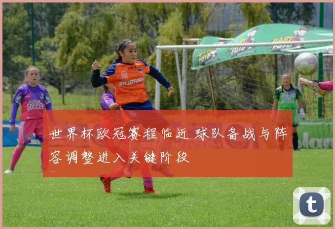 世界杯欧冠赛程临近 球队备战与阵容调整进入关键阶段